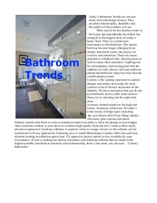 Today’s Bathroom Trends are not just
about style and design choices. They
are about functionality, durability and
the quality of the products you use.
What used to be the smallest room in
the house and undoubtedly the dullest has
emerged as the biggest news on today’s
home front. There is a whole new
renaissance in the bathroom. The master
bath has become larger, changing from
simply functional rooms into places for
exercise and relaxation. There are steam
generators, whirlpool tubs, dressing areas as
well as many other amenities. Lighting can
be extraordinary and exciting and with the
addition of a tub, shower stall and medicine
c cabinet the bathroom today has truly become
a multi-purpose room.
Century is the leading innovator in custom
designs and makes and stocks the most
extensive line of shower enclosures in the
industry. We have enclosures that can fit any
size bathroom and we offer more choices
than ever in selecting just the right style
from
economy framed models to the high-end
luxury frameless collections. We offer a
wide variety of hinge types including
the new Polaris Soft Close Hinge feature.
The many glass options and metal
finishes in both solid brass as well as aluminum make it possible to tailor the design to your budget.
Add a medicine cabinet to your décor to reinforce high-quality look and feel. Century offers sleek,
precision engineered medicine cabinets. A superior value in a range of sizes or the cabinets can be
customized to fit any application. Featuring easy to install Blum hinges Century offers the soft close
element creating an effortless quiet close. UL approved electric option is also available for your
convenience. If you’re looking for shower enclosures and medicine cabinets that are made to the
highest possible standards in materials and craftsmanship, there’s one name you can trust… Century
Bathworks!
 