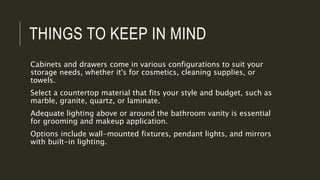 THINGS TO KEEP IN MIND
Cabinets and drawers come in various configurations to suit your
storage needs, whether it's for cosmetics, cleaning supplies, or
towels.
Select a countertop material that fits your style and budget, such as
marble, granite, quartz, or laminate.
Adequate lighting above or around the bathroom vanity is essential
for grooming and makeup application.
Options include wall-mounted fixtures, pendant lights, and mirrors
with built-in lighting.
 