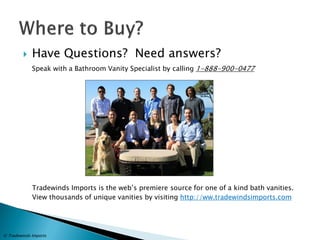 Have Questions? Need answers? 
Speak with a Bathroom Vanity Specialist by calling 1-888-900-0477 
Tradewinds Imports is the web’s premiere source for one of a kind bath vanities. View thousands of unique vanities by visiting http://ww.tradewindsimports.com 
© Tradewinds Imports 