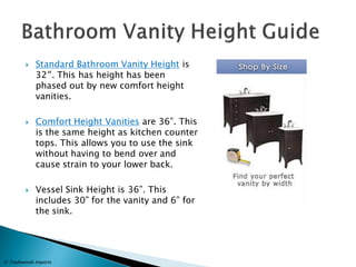 Standard Bathroom Vanity Height is 32″. This has height has been phased out by new comfort height vanities. 
Comfort Height Vanities are 36”. This is the same height as kitchen counter tops. This allows you to use the sink without having to bend over and cause strain to your lower back. 
Vessel Sink Height is 36”. This includes 30” for the vanity and 6” for the sink. 
© Tradewinds Imports  