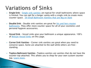 Single Sink – Single sink vanities are typical for small bathrooms where space is limited. You can opt for a longer vanity with a single sink to create more counter space. 20 Small Bathroom Vanities that are Big on Style 
Double Sink – Double sink vanities are great for his and hers master bathrooms. They offer more counter space for all of your cosmetics and personal hygiene accessories. 
Vessel Sink – Vessel sinks give your bathroom a unique appearance. 100’s of Artisan Vessel Sinks on this page. 
Corner Sink Vanities – Corner sink vanities are great when you need to conserve space. Some are attached to the wall while others are free- standing. 
Topless Bathroom Vanities –Topless vanities are vanities that do not have the counter top attached. This allows you to shop for your own custom counter top. Learn more. 
© Tradewinds Imports  