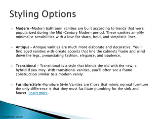 Modern -Modern bathroom vanities are built according to trends that were popularized during the Mid-Century Modern period. These vanities amplify minimalist sensibilities with a love for sharp, bold, and simplistic lines. 
Antique – Antique vanities are much more elaborate and decorative. You’ll find aged vanities with ornate accents that line the cabinets frame and wind down the legs, annunciating fashion, elegance, and opulence. 
Transitional – Transitional is a style that blends the old with the new, a hybrid if you may. With transitional vanities, you’ll often see a frame construction similar to a modern vanity. 
Furniture Style –Furniture Style Vanities are those that mimic normal furniture the only difference is that they must facilitate plumbing for the sink and faucet. Learn more. 
© Tradewinds Imports  