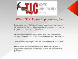 Who is TLC Home Improvement, Inc.
For over 36 years TLC Home Improvement, Inc. has been in
the forefront of the home remodeling industry serving the Los
Angeles and Orange county areas.

We  have built our excellent reputation over the years by
putting our hearts and passion into every project we take on.

 We   treat every project as if we are working on our homes.

Perfectionis the standard practice when we take on a
project and complete satisfaction is what we expect and
guarantee!
 