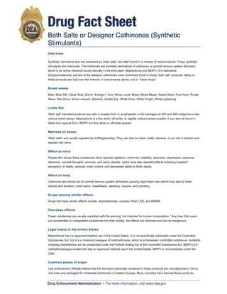 Drug Fact Sheet
Bath Salts or Designer Cathinones (Synthetic
Stimulants)
Overview

Synthetic stimulants that are marketed as “bath salts” are often found in a number of retail products. These synthetic
Synthetic stimulants that are marketed as “bath salts” are often found in a number of retail products. These synthetic
stimulants are chemicals. The chemicals are synthetic derivatives of cathinone, a central nervous system stimulant,
stimulants are chemicals. The chemicals are synthetic derivatives of cathinone, a central nervous system stimulant,
which is an active chemical found naturally in the khat plant. Mephedrone and MDPV (3-4 methylene-
which is an active chemical found naturally in the khat plant. Mephedrone and MDPV (3-4 methylene-
dioxypyrovalerone) are two of the designer cathinones most commonly found in these “bath salt” products. Many of
dioxypyrovalerone) are two of the designer cathinones most commonly found in these “bath salt” products. Many of
these products are sold over the Internet, in convenience stores, and in “head shops.”
these products are sold over the Internet, in convenience stores, and in “head shops.”


Street names

Bilss, Blue Silk, Cloud Nine, Drone, Energy-1, Ivory Wave, Lunar Wave, Meow Meow, Ocean Burst, Pure Ivory, Purple
Bilss, Blue Silk, Cloud Nine, Drone, Energy-1, Ivory Wave, Lunar Wave, Meow Meow, Ocean Burst, Pure Ivory, Purple
Wave, Red Dove, Snow Leopard, Stardust, Vanilla Sky, White Dove, White Knight, White Lightening
Wave, Red Dove, Snow Leopard, Stardust, Vanilla Sky, White Dove, White Knight, White Lightening


Looks like

“Bath salt” stimulant products are sold in powder form in small plastic or foil packages of 200 and 500 milligrams under
“Bath salt” stimulant products are sold in powder form in small plastic or foil packages of 200 and 500 milligrams under
various brand names. Mephedrone is a fine white, off-white, or slightly yellow-colored powder. It can also be found in
various brand names. Mephedrone is a fine white, off-white, or slightly yellow-colored powder. It can also be found in
tablet and capsule form. MDPV is a fine white or off-white powder.
tablet and capsule form. MDPV is a fine white or off-white powder.


Methods of abuse

“Bath salts” are usually ingested by sniffing/snorting. They can also be taken orally, smoked, or put into a solution and
“Bath salts” are usually ingested by sniffing/snorting. They can also be taken orally, smoked, or put into a solution and
injected into veins.
injected into veins.


Affect on mind

People who abuse these substances have reported agitation, insomnia, irritability, dizziness, depression, paranoia,
People who abuse these substances have reported agitation, insomnia, irritability, dizziness, depression, paranoia,
delusions, suicidal thoughts, seizures, and panic attacks. Users have also reported effects including impaired
delusions, suicidal thoughts, seizures, and panic attacks. Users have also reported effects including impaired
perception of reality, reduced motor control, and decreased ability to think clearly.
perception of reality, reduced motor control, and decreased ability to think clearly.


Affect on body

Cathinone derivatives act as central nervous system stimulants causing rapid heart rate (which may lead to heart
Cathinone derivatives act as central nervous system stimulants causing rapid heart rate (which may lead to heart
attacks and strokes), chest pains, nosebleeds, sweating, nausea, and vomiting.
attacks and strokes), chest pains, nosebleeds, sweating, nausea, and vomiting.


Drugs causing similar effects

Drugs that have similar effects include: amphetamines, cocaine, Khat, LSD, and MDMA.
Drugs that have similar effects include: amphetamines, cocaine, Khat, LSD, and MDMA.


Overdose effects

These substances are usually marketed with the warning “not intended for human consumption.” Any time that users
These substances are usually marketed with the warning “not intended for human consumption.” Any time that users
put uncontrolled or unregulated substances into their bodies, the effects are unknown and can be dangerous.
put uncontrolled or unregulated substances into their bodies, the effects are unknown and can be dangerous.


Legal status in the United States

Mephedrone has no approved medical use in the United States. It is not specifically scheduled under the Controlled
Mephedrone has no approved medical use in the United States. It is not specifically scheduled under the Controlled
Substances Act, but it is a chemical analogue of methcathinone, which is a Schedule II controlled substance. Incidents
Substances Act, but it is a chemical analogue of methcathinone, which is a Schedule controlled substance. Incidents
involving mephedrone can be prosecuted under the Federal Analog Act of the Controlled Substances Act. MDPV (3,4-
involving mephedrone can be prosecuted under the Federal Analog Act of the Controlled Substances Act. MDPV (3,4-
methylenedioxypy-rovalerone) has no approved medical use in the United States. MDPV is not scheduled under the
methylenedioxypy-rovalerone) has no approved medical use in the United States. MDPV is not scheduled under the
CSA.
CSA.


Common places of origin

Law enforcement officials believe that the stimulant chemicals contained in these products are manufactured in China
Law enforcement officials believe that the stimulant chemicals contained in these products are manufactured in China
and India and packaged for wholesale distribution in Eastern Europe. Many countries have banned these products.
and India and packaged for wholesale distribution in Eastern Europe. Many countries have banned these products.


Drug Enforcement Administration • For more information, visit www.dea.gov
              This content came from a United States Government, Drug Enforcement Administration (DEA) website, www.getsmartaboutdrugs.com.
              This content came from a United States Government, Drug Enforcement Administration (DEA) website, www.getsmartaboutdrugs.com.
 