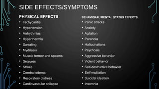SIDE EFFECTS/SYMPTOMS
PHYSICAL EFFECTS
• Tachycardia
• Hypertension
• Arrhythmias
• Hyperthermia
• Sweating
• Mydriasis
• Muscle tremor and spasms
• Seizures
• Stroke
• Cerebal edema
• Respiratory distress
• Cardiovascular collapse
BEHAVIORAL/MENTAL STATUS EFFECTS
• Panic attacks
• Anxiety
• Agitation
• Paranoia
• Hallucinations
• Psychosis
• Aggressive behavior
• Violent behavior
• Self-destructive behavior
• Self-mutilation
• Suicidal ideation
• Insomnia
 