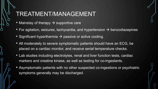 TREATMENT/MANAGEMENT
• Mainstay of therapy  supportive care
• For agitation, seizures, tachycardia, and hypertension  benzodiazepines
• Significant hyperthermia  passive or active cooling.
• All moderately to severe symptomatic patients should have an ECG, be
placed on a cardiac monitor, and receive serial temperature checks.
• Lab studies including electrolytes, renal and liver function tests, cardiac
markers and creatine kinase, as well as testing for co-ingestants.
• Asymptomatic patients with no other suspected co-ingestions or psychiatric
symptoms generally may be discharged.
 