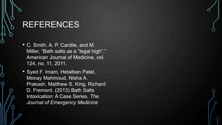 REFERENCES
• C. Smith, A. P. Cardile, and M.
Miller, “Bath salts as a ”legal high”,”
American Journal of Medicine, vol.
124, no. 11, 2011.
• Syed F. Imam, Hetalben Patel,
Monay Mahmoud, Nisha A.
Prakash, Matthew S. King, Richard
D. Fremont. (2013) Bath Salts
Intoxication: A Case Series. The
Journal of Emergency Medicine
 
