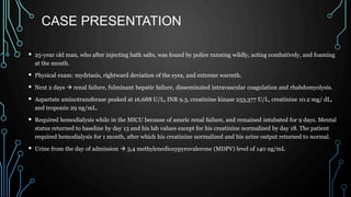 CASE PRESENTATION
 25-year old man, who after injecting bath salts, was found by police running wildly, acting combatively, and foaming
at the mouth.
 Physical exam: mydriasis, rightward deviation of the eyes, and extreme warmth.
 Next 2 days  renal failure, fulminant hepatic failure, disseminated intravascular coagulation and rhabdomyolysis.
 Aspartate aminotransferase peaked at 16,688 U/L, INR 9.3, creatinine kinase 253,377 U/L, creatinine 10.2 mg/ dL,
and troponin 29 ng/mL.
 Required hemodialysis while in the MICU because of anuric renal failure, and remained intubated for 9 days. Mental
status returned to baseline by day 13 and his lab values except for his creatinine normalized by day 18. The patient
required hemodialysis for 1 month, after which his creatinine normalized and his urine output returned to normal.
 Urine from the day of admission  3,4 methylenedioxypyrovalerone (MDPV) level of 140 ng/mL
 