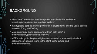 BACKGROUND
• "Bath salts" are central nervous system stimulants that inhibit the
norepinephrine-dopamine reuptake system
• It is typically sold as a white powder or in crystal form, and the usual dose is
between 50mg and 300mg.
• Most commonly found compound within “ bath salts” is
methylenedioxypyrovalerone (MDPV).
• MDPV belongs to the phenethylamine class and is structurally similar to
cathinone, an alkaloid found in the plant Catha edulis, and
methamphetamine.
 