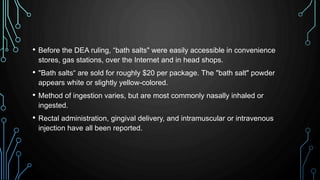 • Before the DEA ruling, “bath salts" were easily accessible in convenience
stores, gas stations, over the Internet and in head shops.
• "Bath salts“ are sold for roughly $20 per package. The "bath salt" powder
appears white or slightly yellow-colored.
• Method of ingestion varies, but are most commonly nasally inhaled or
ingested.
• Rectal administration, gingival delivery, and intramuscular or intravenous
injection have all been reported.
 