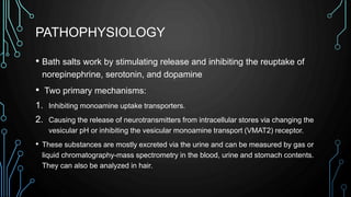 PATHOPHYSIOLOGY
• Bath salts work by stimulating release and inhibiting the reuptake of
norepinephrine, serotonin, and dopamine
• Two primary mechanisms:
1. Inhibiting monoamine uptake transporters.
2. Causing the release of neurotransmitters from intracellular stores via changing the
vesicular pH or inhibiting the vesicular monoamine transport (VMAT2) receptor.
• These substances are mostly excreted via the urine and can be measured by gas or
liquid chromatography-mass spectrometry in the blood, urine and stomach contents.
They can also be analyzed in hair.
 
