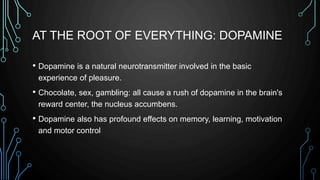 AT THE ROOT OF EVERYTHING: DOPAMINE
• Dopamine is a natural neurotransmitter involved in the basic
experience of pleasure.
• Chocolate, sex, gambling: all cause a rush of dopamine in the brain's
reward center, the nucleus accumbens.
• Dopamine also has profound effects on memory, learning, motivation
and motor control
 
