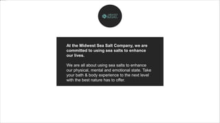 At the Midwest Sea Salt Company, we are
committed to using sea salts to enhance
our lives.
We are all about using sea salts to enhance
our physical, mental and emotional state. Take
your bath & body experience to the next level
with the best nature has to offer.
 