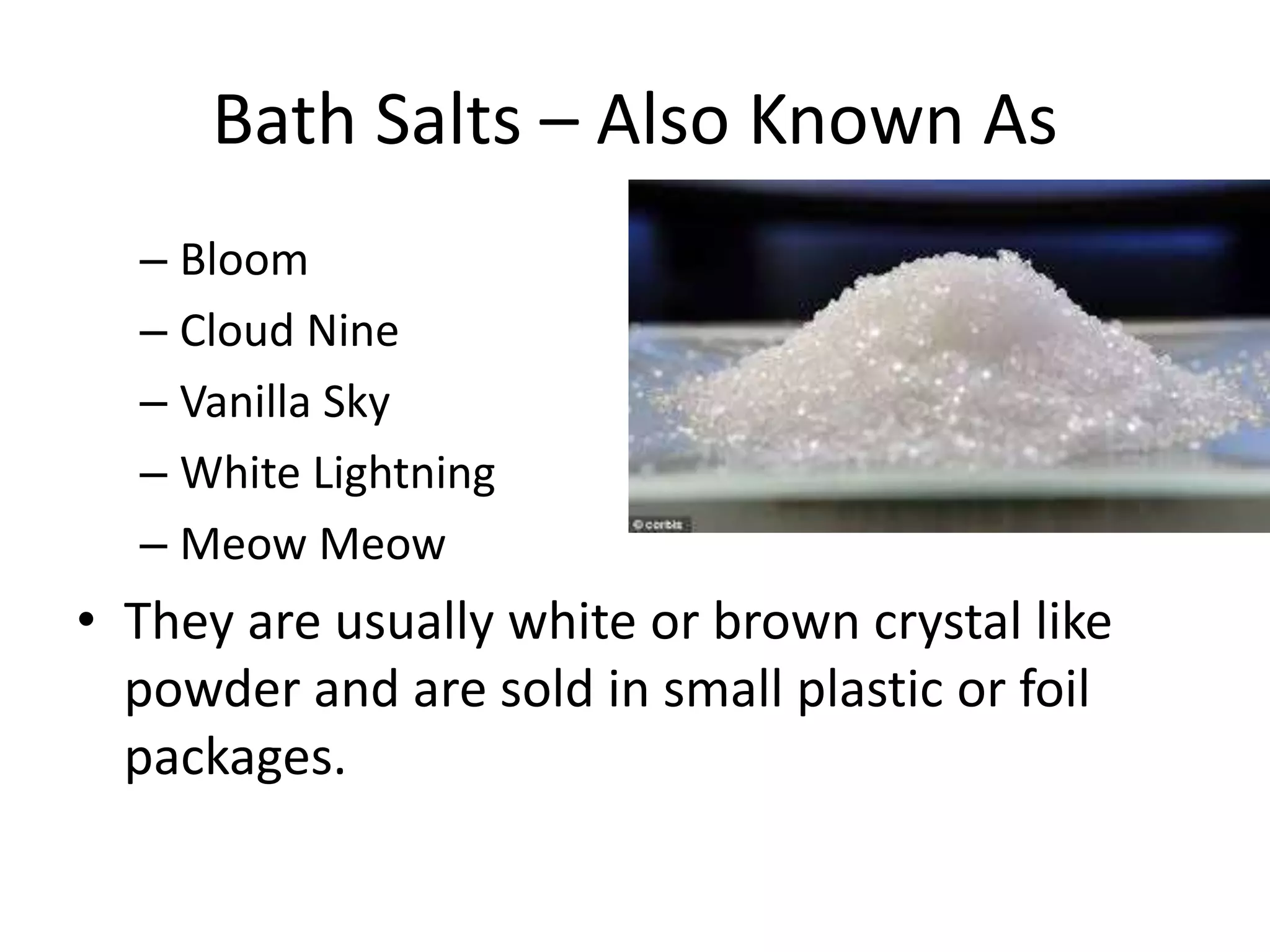 Bath Salts – Also Known As
– Bloom
– Cloud Nine
– Vanilla Sky
– White Lightning
– Meow Meow
• They are usually white or brown crystal like
powder and are sold in small plastic or foil
packages.
 