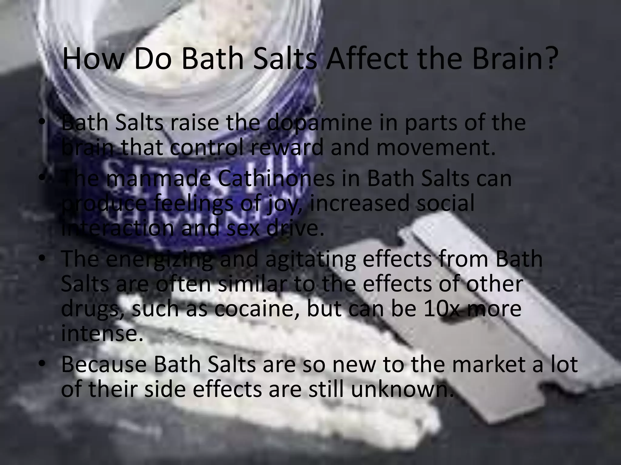 How Do Bath Salts Affect the Brain?
• Bath Salts raise the dopamine in parts of the
brain that control reward and movement.
• The manmade Cathinones in Bath Salts can
produce feelings of joy, increased social
interaction and sex drive.
• The energizing and agitating effects from Bath
Salts are often similar to the effects of other
drugs, such as cocaine, but can be 10x more
intense.
• Because Bath Salts are so new to the market a lot
of their side effects are still unknown.
 
