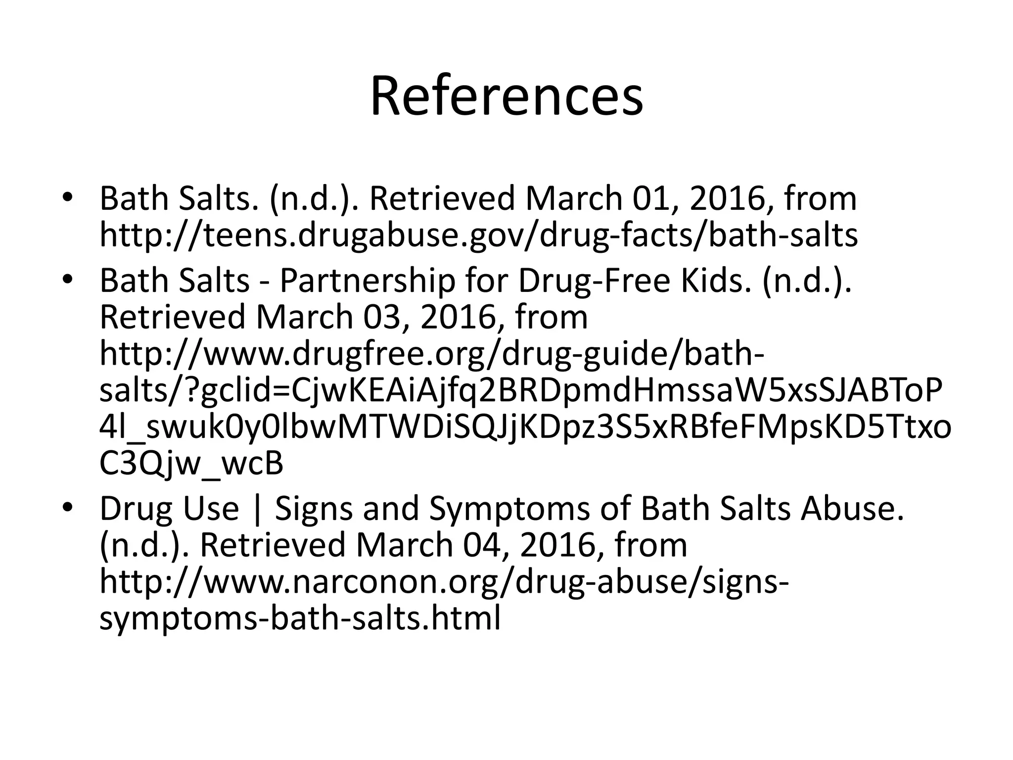 References
• Bath Salts. (n.d.). Retrieved March 01, 2016, from
http://teens.drugabuse.gov/drug-facts/bath-salts
• Bath Salts - Partnership for Drug-Free Kids. (n.d.).
Retrieved March 03, 2016, from
http://www.drugfree.org/drug-guide/bath-
salts/?gclid=CjwKEAiAjfq2BRDpmdHmssaW5xsSJABToP
4l_swuk0y0lbwMTWDiSQJjKDpz3S5xRBfeFMpsKD5Ttxo
C3Qjw_wcB
• Drug Use | Signs and Symptoms of Bath Salts Abuse.
(n.d.). Retrieved March 04, 2016, from
http://www.narconon.org/drug-abuse/signs-
symptoms-bath-salts.html
 