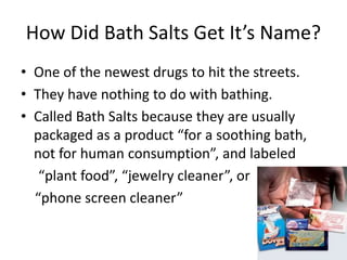 How Did Bath Salts Get It’s Name?
• One of the newest drugs to hit the streets.
• They have nothing to do with bathing.
• Called Bath Salts because they are usually
packaged as a product “for a soothing bath,
not for human consumption”, and labeled
“plant food”, “jewelry cleaner”, or
“phone screen cleaner”
 