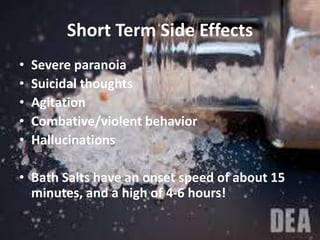 Short Term Side Effects
• Severe paranoia
• Suicidal thoughts
• Agitation
• Combative/violent behavior
• Hallucinations
• Bath Salts have an onset speed of about 15
minutes, and a high of 4-6 hours!
 