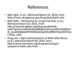 References
• Bath Salts. (n.d.). Retrieved March 01, 2016, from
http://teens.drugabuse.gov/drug-facts/bath-salts
• Bath Salts - Partnership for Drug-Free Kids. (n.d.).
Retrieved March 03, 2016, from
http://www.drugfree.org/drug-guide/bath-
salts/?gclid=CjwKEAiAjfq2BRDpmdHmssaW5xsSJABToP
4l_swuk0y0lbwMTWDiSQJjKDpz3S5xRBfeFMpsKD5Ttxo
C3Qjw_wcB
• Drug Use | Signs and Symptoms of Bath Salts Abuse.
(n.d.). Retrieved March 04, 2016, from
http://www.narconon.org/drug-abuse/signs-
symptoms-bath-salts.html
 