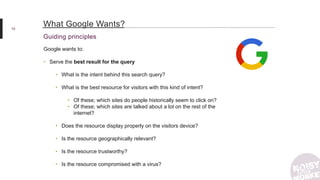 10
Guiding principles
What Google Wants?
Google wants to:
• Serve the best result for the query
• What is the intent behind this search query?
• What is the best resource for visitors with this kind of intent?
• Of these; which sites do people historically seem to click on?
• Of these; which sites are talked about a lot on the rest of the
internet?
• Does the resource display properly on the visitors device?
• Is the resource geographically relevant?
• Is the resource trustworthy?
• Is the resource compromised with a virus?
 