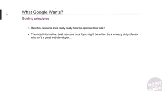 11
Guiding principles
What Google Wants?
• Has this resource tried really really hard to optimise their site?
• The most informative, best resource on a topic might be written by a wheezy old professor
who isn’t a great web developer…
 
