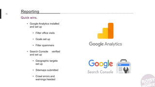 13
Quick wins.
Reporting
• Google Analytics installed
and set up
• Filter office visits
• Goals set up
• Filter spammers
• Search Console verified
and set up
• Geographic targets
set up
• Sitemaps submitted
• Crawl errors and
warnings heeded
 