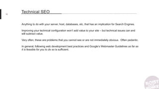 15
Technical SEO
Anything to do with your server, host, databases, etc, that has an implication for Search Engines.
Improving your technical configuration won’t add value to your site – but technical issues can and
will subtract value.
Very often, these are problems that you cannot see or are not immediately obvious. Often pedantic.
In general, following web development best practices and Google’s Webmaster Guidelines as far as
it is feasible for you to do so is sufficient.
 