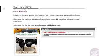 26
Error Handling
Technical SEO
Let’s try to stop your website from breaking, but if it does, make sure we’ve got it configured.
Make sure that visiting a non-existent page gives a useful 404 page that salvages the user
experience.
Make sure that the 404 page actually sends a 404 status code
 