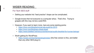32
For Tech SEO stuff
WIDER READING
• Getting your website into “best practice” shape can be complicated.
• Google knows that not everyone is a computer whizz. That’s fine. Trying to
grapple with this may not be a solid ROI.
• However, if you want to learn more, here are some starting points:
• https://moz.com/blog/technical-site-audit-for-2015
• https://moz.com/blog/seo-cheat-sheet
• https://www.distilled.net/resources/technical-audit-checklist-for-human-beings/
• Worth getting for WordPress
• https://yoast.com/wordpress/plugins/seo/ (the free version is fine, and better
than any other SEO plug in)
 