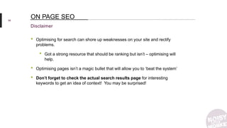 58
Disclaimer
ON PAGE SEO
• Optimising for search can shore up weaknesses on your site and rectify
problems.
• Got a strong resource that should be ranking but isn’t – optimising will
help.
• Optimising pages isn’t a magic bullet that will allow you to ‘beat the system’
• Don’t forget to check the actual search results page for interesting
keywords to get an idea of context! You may be surprised!
 