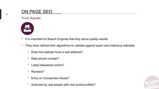 59
Trust Signals
ON PAGE SEO
• It is important to Search Engines that they serve quality results
• They have refined their algorithms to validate against spam and malicious websites
• Does the website have a real address?
• Real phone number?
• Listed elsewhere online?
• Reviews?
• Entry on Companies House?
• Authored by real people with real social profiles?
 