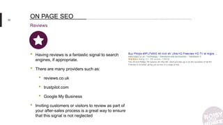 60
Reviews
ON PAGE SEO
• Having reviews is a fantastic signal to search
engines, if appropriate.
• There are many providers such as:
• reviews.co.uk
• trustpilot.com
• Google My Business
• Inviting customers or visitors to review as part of
your after-sales process is a great way to ensure
that this signal is not neglected
 