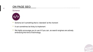 62
Schema
ON PAGE SEO
• Schema isn’t something that is ‘standard’ at the moment
• It can sometimes be tricky to implement
• We highly encourage you to use it if you can, as search engines are actively
embracing this kind of technology.
 