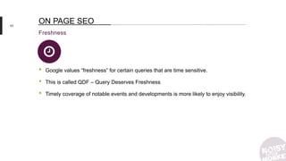 63
Freshness
ON PAGE SEO
• Google values “freshness” for certain queries that are time sensitive.
• This is called QDF – Query Deserves Freshness
• Timely coverage of notable events and developments is more likely to enjoy visibility.
 