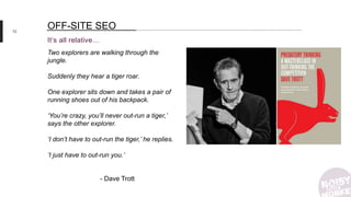 72
It’s all relative…
OFF-SITE SEO
Two explorers are walking through the
jungle.
Suddenly they hear a tiger roar.
One explorer sits down and takes a pair of
running shoes out of his backpack.
‘You’re crazy, you’ll never out-run a tiger,’
says the other explorer.
‘I don’t have to out-run the tiger,’ he replies.
‘I just have to out-run you.’
- Dave Trott
 