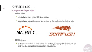 73
Competitor Analysis Tools
OFF-SITE SEO
• Majestic.com
• Look at your own inbound linking metrics
• Look at your competitors and get an idea of the scales we’re dealing with
• SEMRush.com
• Get some indication of what terms you and/or your competitors rank well for
and who the competition is based on those terms.
 