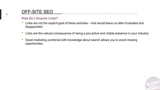 75
How Do I Acquire Links?
OFF-SITE SEO
• Links are not the explicit goal of these activities – that would leave us often frustrated and
disappointed
• Links are the natural consequence of being a pro-active and visible presence in your industry.
• Good marketing combined with knowledge about search allows you to avoid missing
opportunities.
 
