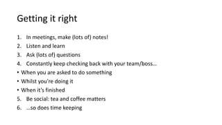 Getting it right
1. In meetings, make (lots of) notes!
2. Listen and learn
3. Ask (lots of) questions
4. Constantly keep checking back with your team/boss…
• When you are asked to do something
• Whilst you're doing it
• When it’s finished
5. Be social: tea and coffee matters
6. …so does time keeping
 
