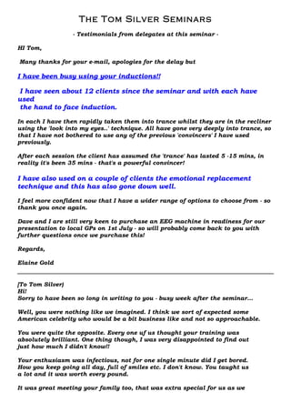 The Tom Silver Seminars
                  - Testimonials from delegates at this seminar -

HI Tom,

Many thanks for your e-mail, apologies for the delay but

I have been busy using your inductions!!

I have seen about 12 clients since the seminar and with each have
used
the hand to face induction.

In each I have then rapidly taken them into trance whilst they are in the recliner
using the 'look into my eyes..' technique. All have gone very deeply into trance, so
that I have not bothered to use any of the previous 'convincers' I have used
previously.

After each session the client has assumed the 'trance' has lasted 5 -15 mins, in
reality it's been 35 mins - that's a powerful convincer!

I have also used on a couple of clients the emotional replacement
technique and this has also gone down well.

I feel more confident now that I have a wider range of options to choose from - so
thank you once again.

Dave and I are still very keen to purchase an EEG machine in readiness for our
presentation to local GPs on 1st July - so will probably come back to you with
further questions once we purchase this!

Regards,

Elaine Gold


[To Tom Silver)
Hi!
Sorry to have been so long in writing to you - busy week after the seminar…

Well, you were nothing like we imagined. I think we sort of expected some
American celebrity who would be a bit business like and not so approachable.

You were quite the opposite. Every one uf us thought your training was
absolutely brilliant. One thing though, I was very disappointed to find out
just how much I didn't know!!

Your enthusiasm was infectious, not for one single minute did I get bored.
How you keep going all day, full of smiles etc. I don't know. You taught us
a lot and it was worth every pound.

It was great meeting your family too, that was extra special for us as we
 