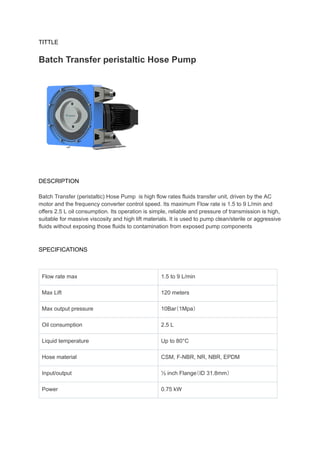 TITTLE
Batch Transfer peristaltic Hose Pump
DESCRIPTION
Batch Transfer (peristaltic) Hose Pump is high flow rates fluids transfer unit, driven by the AC
motor and the frequency converter control speed. Its maximum Flow rate is 1.5 to 9 L/min and
offers 2.5 L oil consumption. Its operation is simple, reliable and pressure of transmission is high,
suitable for massive viscosity and high lift materials. It is used to pump clean/sterile or aggressive
fluids without exposing those fluids to contamination from exposed pump components
SPECIFICATIONS
Flow rate max 1.5 to 9 L/min
Max Lift 120 meters
Max output pressure 10Bar（1Mpa）
Oil consumption 2.5 L
Liquid temperature Up to 80°C
Hose material CSM, F-NBR, NR, NBR, EPDM
Input/output ½ inch Flange（ID 31.8mm）
Power 0.75 kW
 