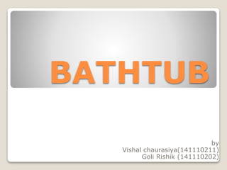 BATHTUB
by
Vishal chaurasiya(141110211)
Goli Rishik (141110202)
 