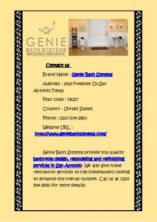 Contact us
Brand Name : Genie Bath Systems
Address : 2463 Freedom Dr,San
Antonio,Texas
Post code : 78217
Country : United States
Phone : (210) 504-2950
Website URL :
http://www.geniebathsystems.com/
Genie Bath Systems provide top quality
bathroom design, remodeling and refinishing
services in San Antonio. We also give home
renovation services to the homeowners looking
to enhance the overall outlook. Call us at (210)
504-2950 for more details!
 