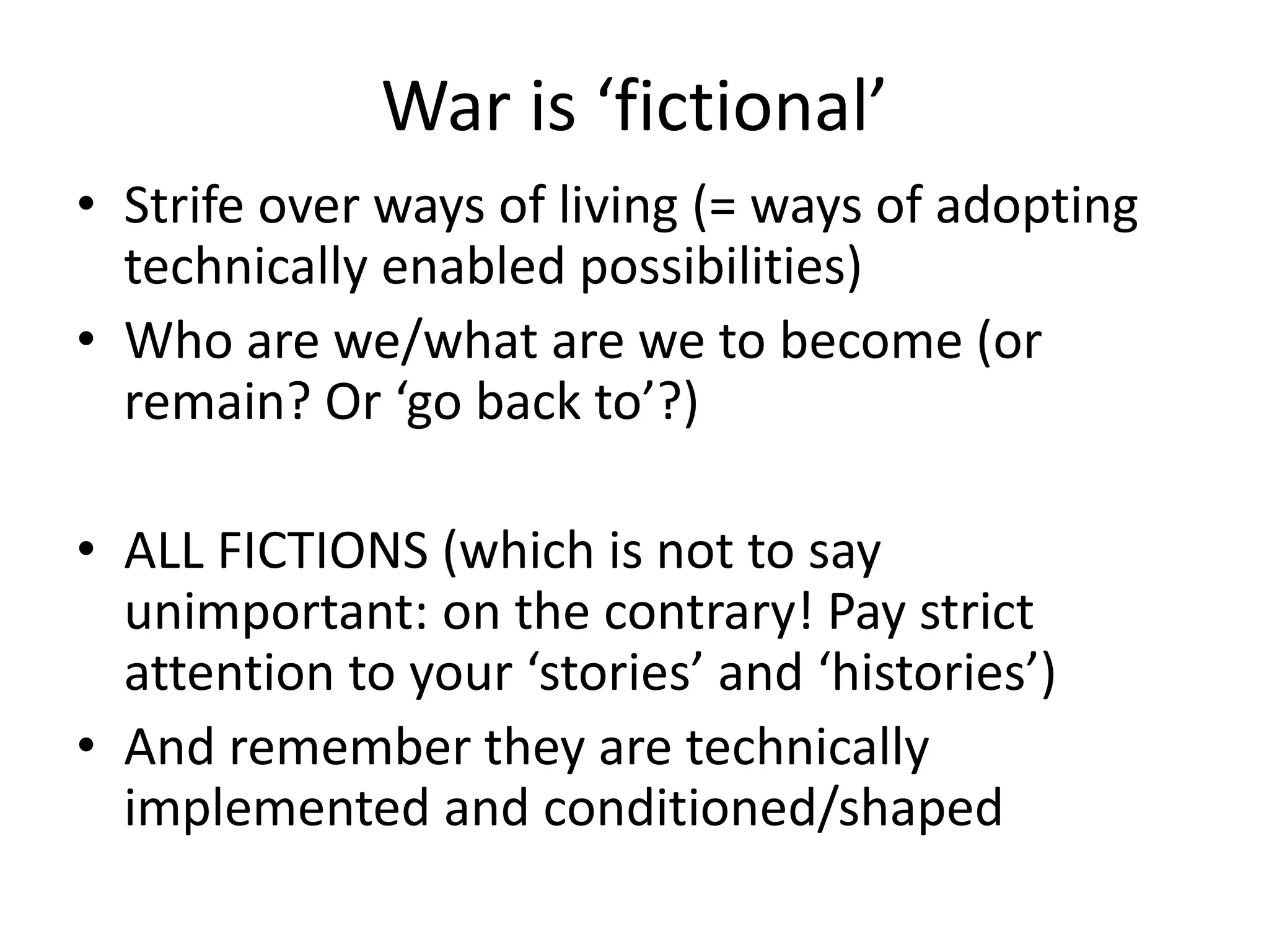 War is ‘fictional’
• Strife over ways of living (= ways of adopting
technically enabled possibilities)
• Who are we/what are we to become (or
remain? Or ‘go back to’?)
• ALL FICTIONS (which is not to say
unimportant: on the contrary! Pay strict
attention to your ‘stories’ and ‘histories’)
• And remember they are technically
implemented and conditioned/shaped
 