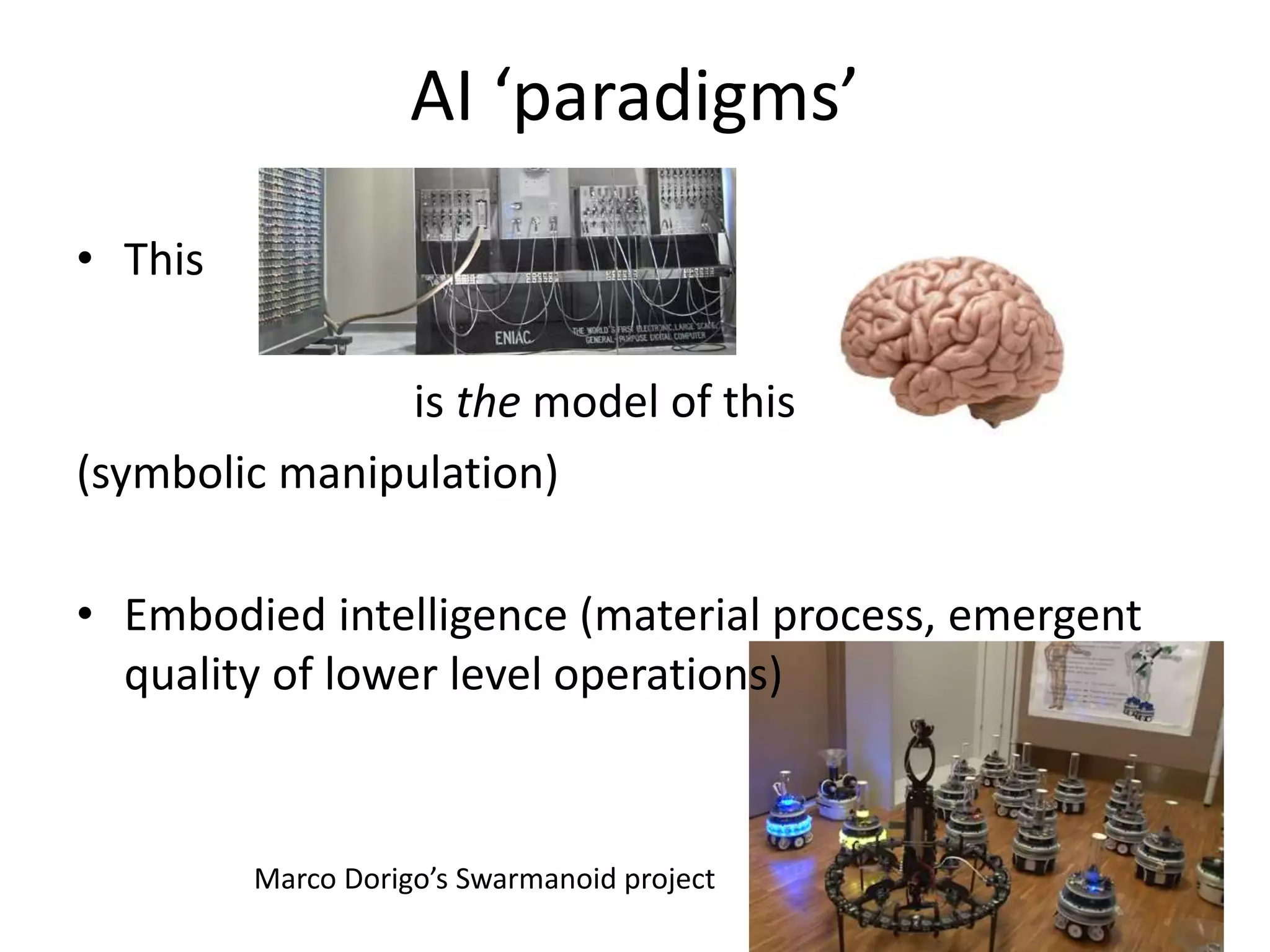 AI ‘paradigms’
• This
is the model of this
(symbolic manipulation)
• Embodied intelligence (material process, emergent
quality of lower level operations)
Marco Dorigo’s Swarmanoid project
 