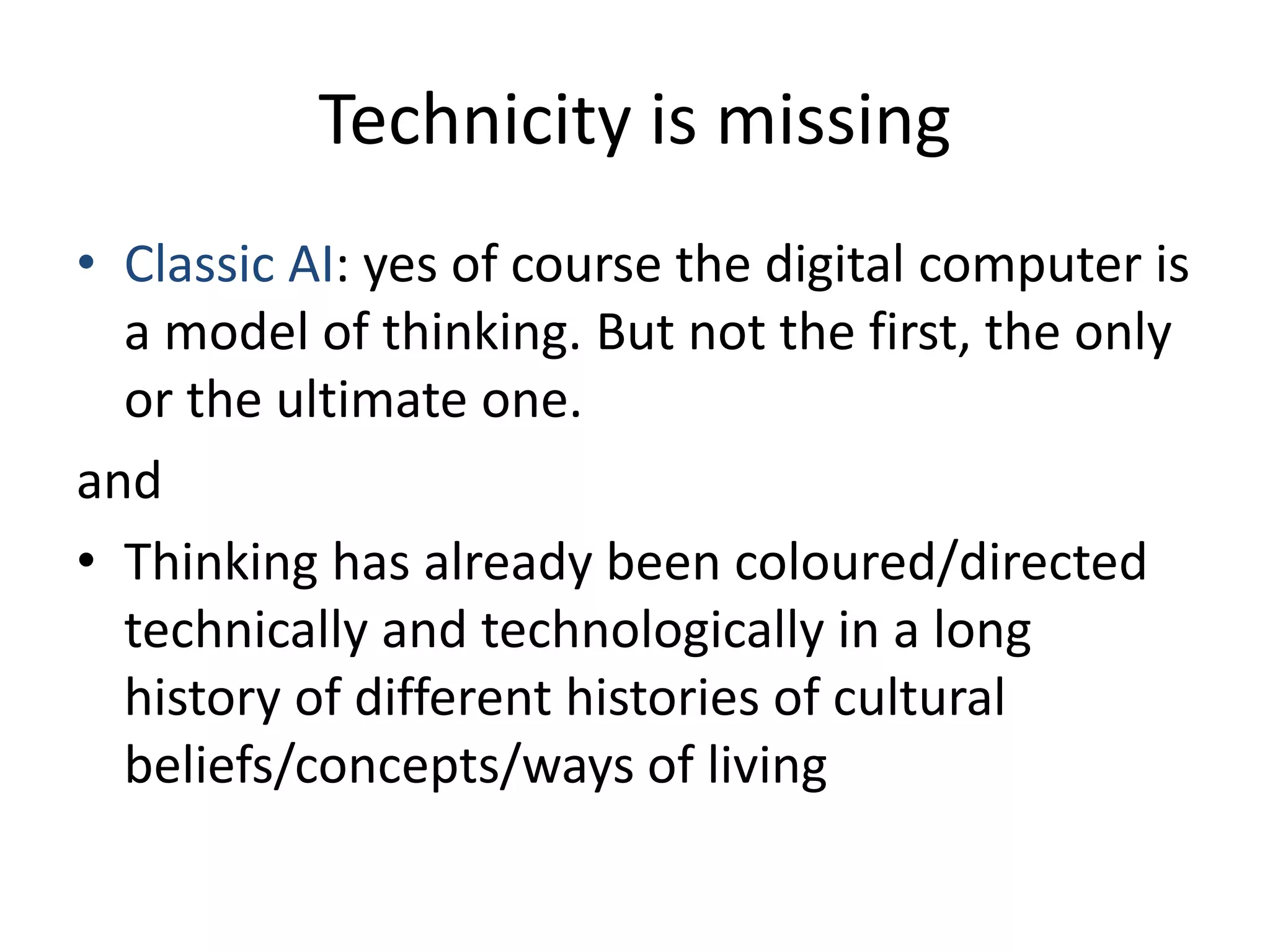 Technicity is missing
• Classic AI: yes of course the digital computer is
a model of thinking. But not the first, the only
or the ultimate one.
and
• Thinking has already been coloured/directed
technically and technologically in a long
history of different histories of cultural
beliefs/concepts/ways of living
 