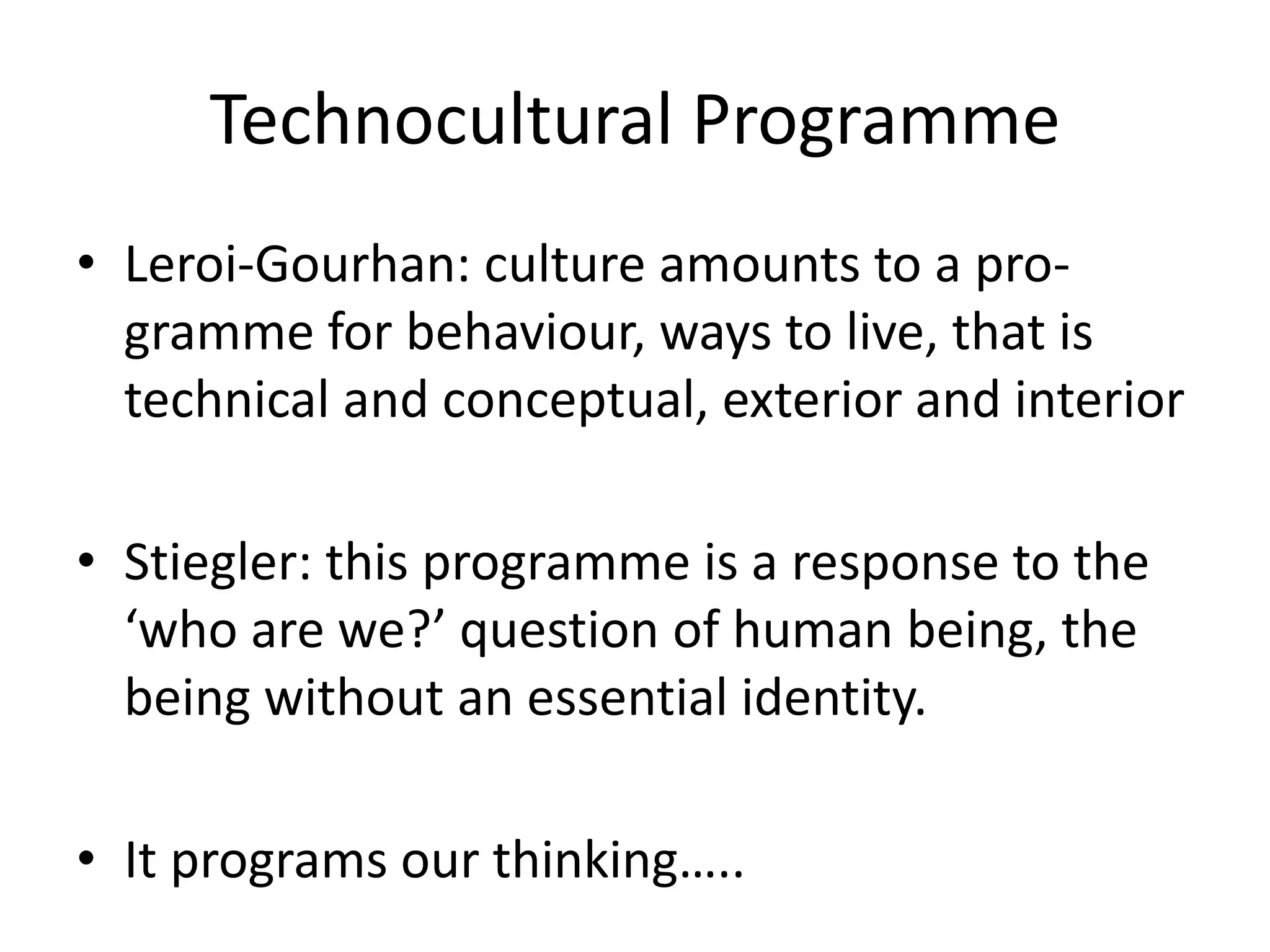 Technocultural Programme
• Leroi-Gourhan: culture amounts to a pro-
gramme for behaviour, ways to live, that is
technical and conceptual, exterior and interior
• Stiegler: this programme is a response to the
‘who are we?’ question of human being, the
being without an essential identity.
• It programs our thinking…..
 