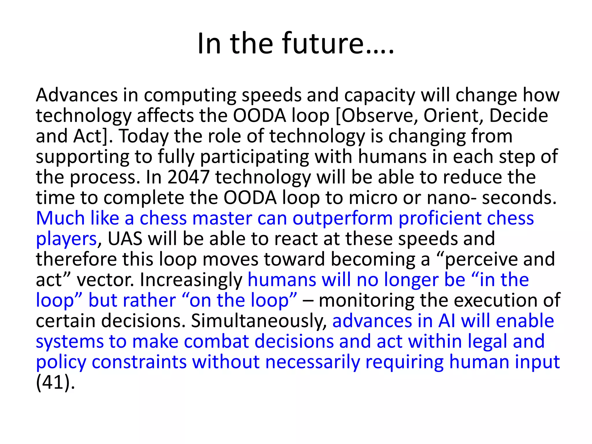 In the future….
Advances in computing speeds and capacity will change how
technology affects the OODA loop [Observe, Orient, Decide
and Act]. Today the role of technology is changing from
supporting to fully participating with humans in each step of
the process. In 2047 technology will be able to reduce the
time to complete the OODA loop to micro or nano- seconds.
Much like a chess master can outperform proficient chess
players, UAS will be able to react at these speeds and
therefore this loop moves toward becoming a “perceive and
act” vector. Increasingly humans will no longer be “in the
loop” but rather “on the loop” – monitoring the execution of
certain decisions. Simultaneously, advances in AI will enable
systems to make combat decisions and act within legal and
policy constraints without necessarily requiring human input
(41).
 