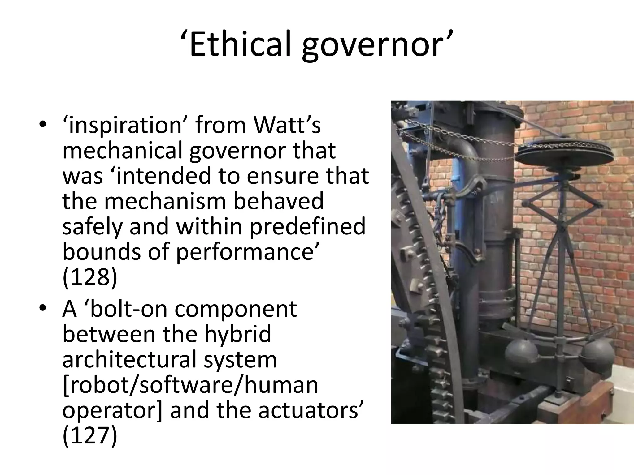 ‘Ethical governor’
• ‘inspiration’ from Watt’s
mechanical governor that
was ‘intended to ensure that
the mechanism behaved
safely and within predefined
bounds of performance’
(128)
• A ‘bolt-on component
between the hybrid
architectural system
[robot/software/human
operator] and the actuators’
(127)
 