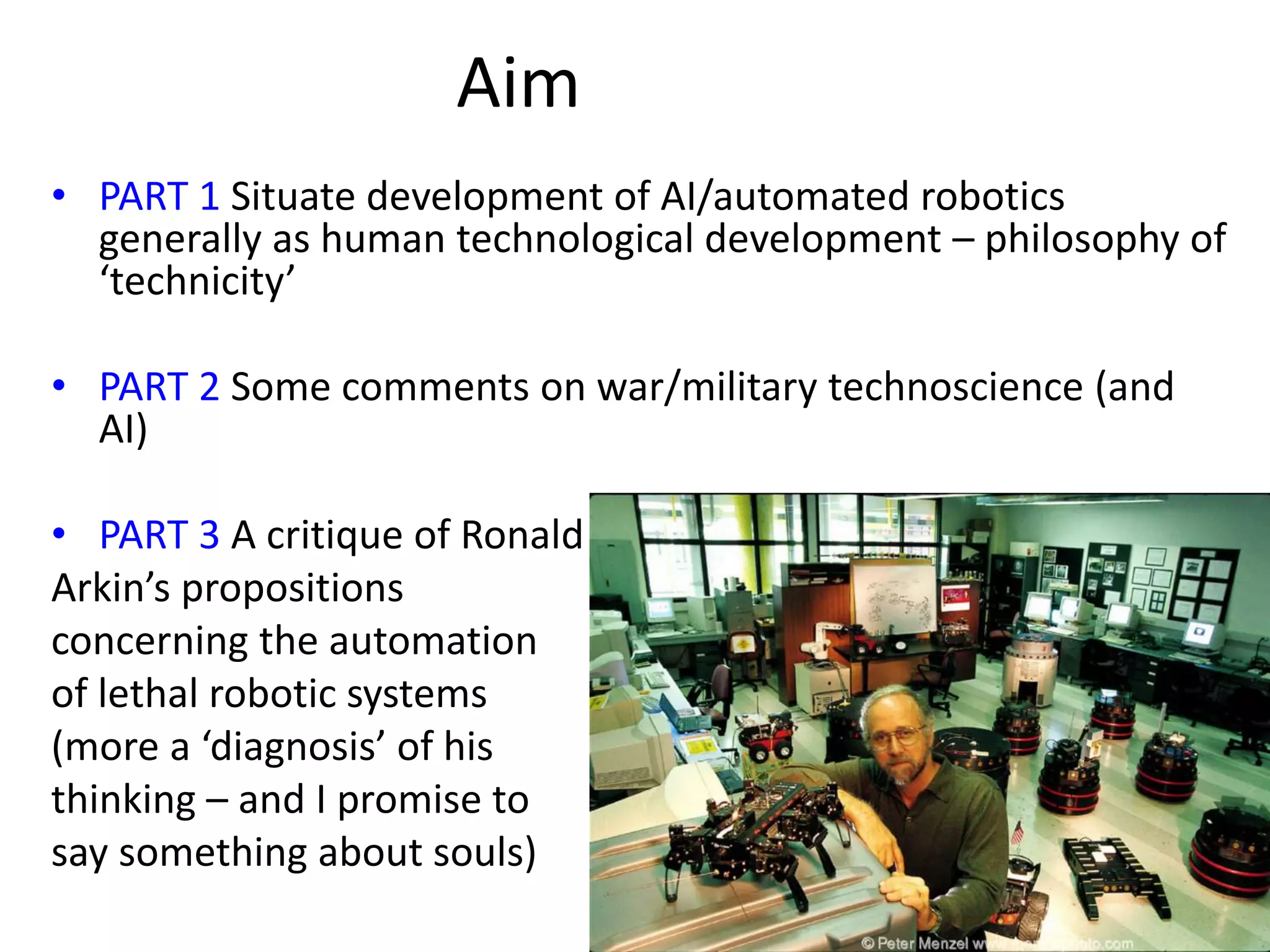 Aim
• PART 1 Situate development of AI/automated robotics
generally as human technological development – philosophy of
‘technicity’
• PART 2 Some comments on war/military technoscience (and
AI)
• PART 3 A critique of Ronald
Arkin’s propositions
concerning the automation
of lethal robotic systems
(more a ‘diagnosis’ of his
thinking – and I promise to
say something about souls)
 