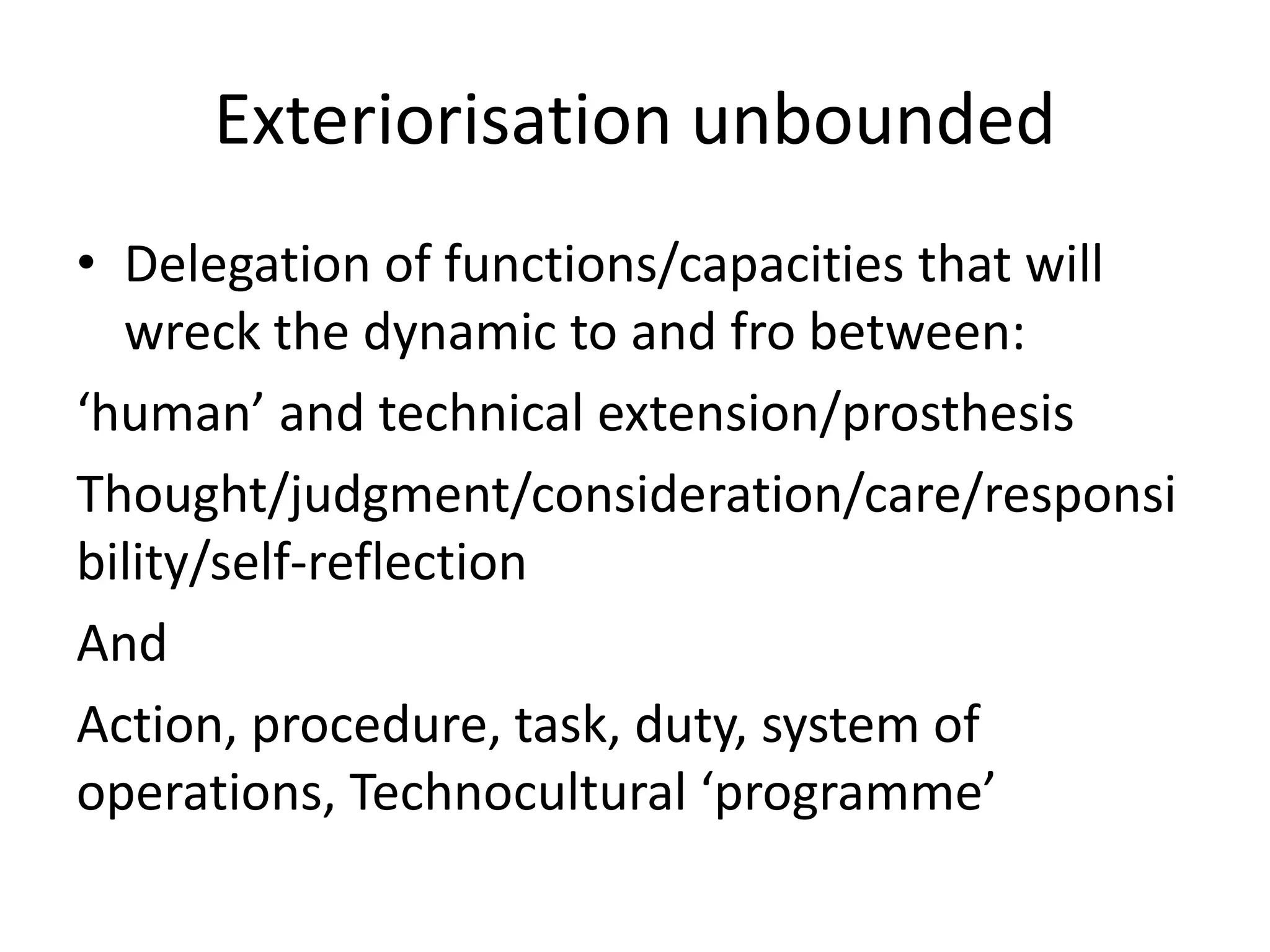 Exteriorisation unbounded
• Delegation of functions/capacities that will
wreck the dynamic to and fro between:
‘human’ and technical extension/prosthesis
Thought/judgment/consideration/care/responsi
bility/self-reflection
And
Action, procedure, task, duty, system of
operations, Technocultural ‘programme’
 